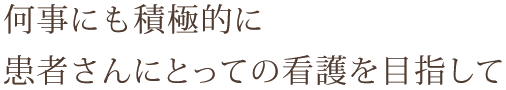 何事にも積極的に患者さんにとっての看護を目指して